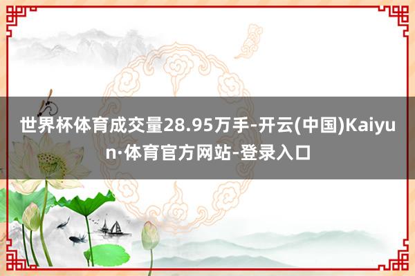 世界杯体育成交量28.95万手-开云(中国)Kaiyun·体育官方网站-登录入口