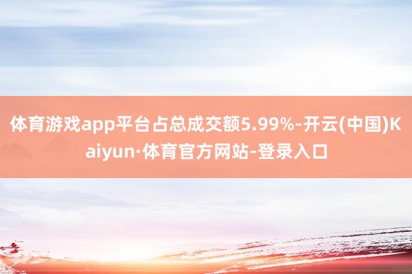 体育游戏app平台占总成交额5.99%-开云(中国)Kaiyun·体育官方网站-登录入口