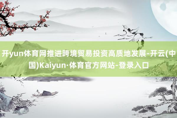 开yun体育网推进跨境贸易投资高质地发展-开云(中国)Kaiyun·体育官方网站-登录入口