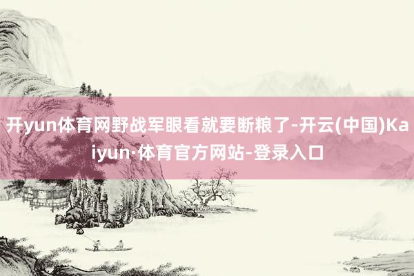 开yun体育网野战军眼看就要断粮了-开云(中国)Kaiyun·体育官方网站-登录入口