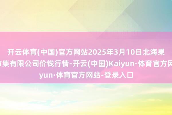开云体育(中国)官方网站2025年3月10日北海果业砀山惠丰市集有限公司价钱行情-开云(中国)Kaiyun·体育官方网站-登录入口