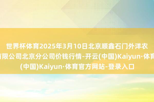 世界杯体育2025年3月10日北京顺鑫石门外洋农居品批发市集集团有限公司北京分公司价钱行情-开云(中国)Kaiyun·体育官方网站-登录入口