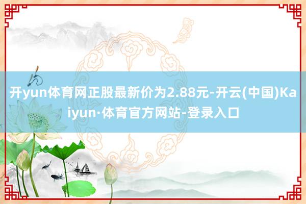 开yun体育网正股最新价为2.88元-开云(中国)Kaiyun·体育官方网站-登录入口