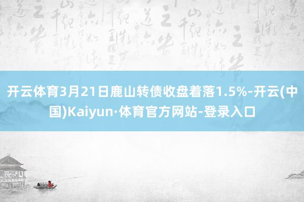 开云体育3月21日鹿山转债收盘着落1.5%-开云(中国)Kaiyun·体育官方网站-登录入口