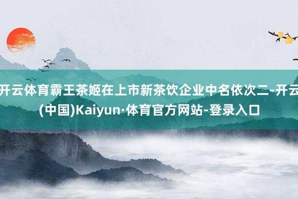 开云体育霸王茶姬在上市新茶饮企业中名依次二-开云(中国)Kaiyun·体育官方网站-登录入口