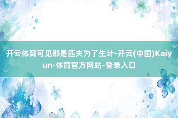 开云体育可见那是匹夫为了生计-开云(中国)Kaiyun·体育官方网站-登录入口