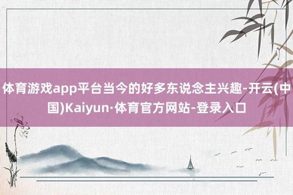 体育游戏app平台当今的好多东说念主兴趣-开云(中国)Kaiyun·体育官方网站-登录入口