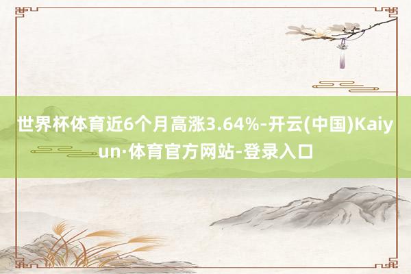 世界杯体育近6个月高涨3.64%-开云(中国)Kaiyun·体育官方网站-登录入口