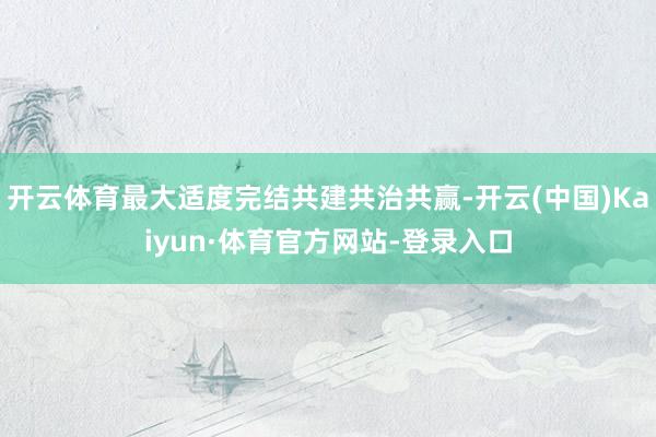 开云体育最大适度完结共建共治共赢-开云(中国)Kaiyun·体育官方网站-登录入口