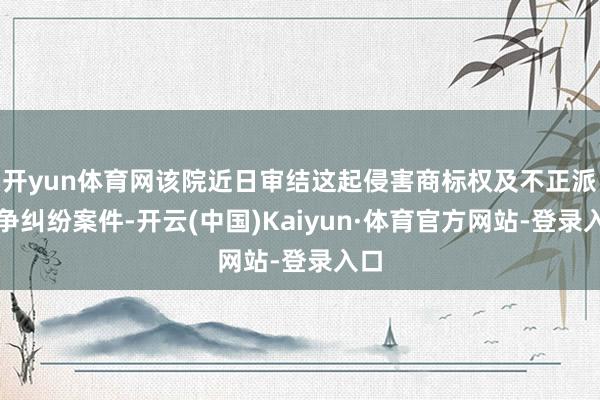 开yun体育网该院近日审结这起侵害商标权及不正派竞争纠纷案件-开云(中国)Kaiyun·体育官方网站-登录入口
