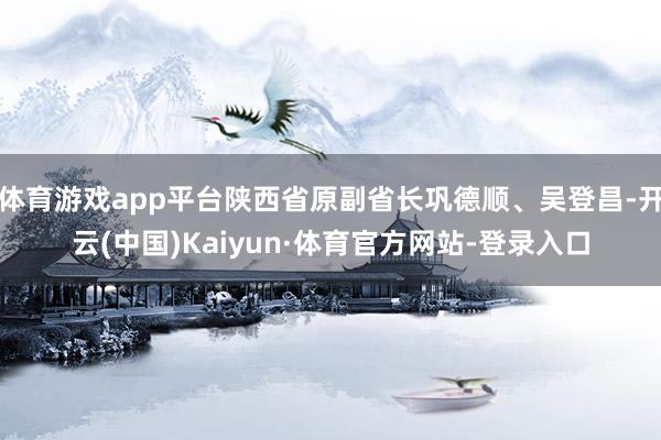 体育游戏app平台陕西省原副省长巩德顺、吴登昌-开云(中国)Kaiyun·体育官方网站-登录入口
