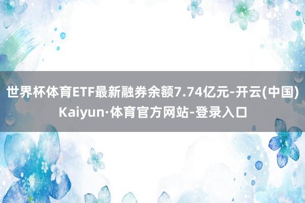 世界杯体育ETF最新融券余额7.74亿元-开云(中国)Kaiyun·体育官方网站-登录入口