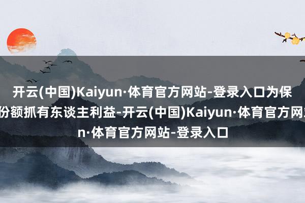 开云(中国)Kaiyun·体育官方网站-登录入口为保护现存基金份额抓有东谈主利益-开云(中国)Kaiyun·体育官方网站-登录入口