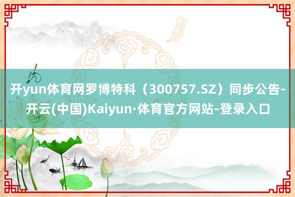 开yun体育网罗博特科（300757.SZ）同步公告-开云(中国)Kaiyun·体育官方网站-登录入口