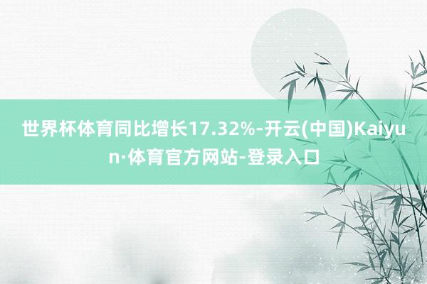 世界杯体育同比增长17.32%-开云(中国)Kaiyun·体育官方网站-登录入口