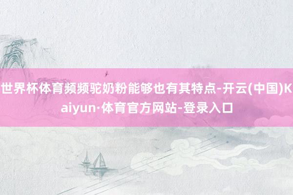 世界杯体育频频驼奶粉能够也有其特点-开云(中国)Kaiyun·体育官方网站-登录入口