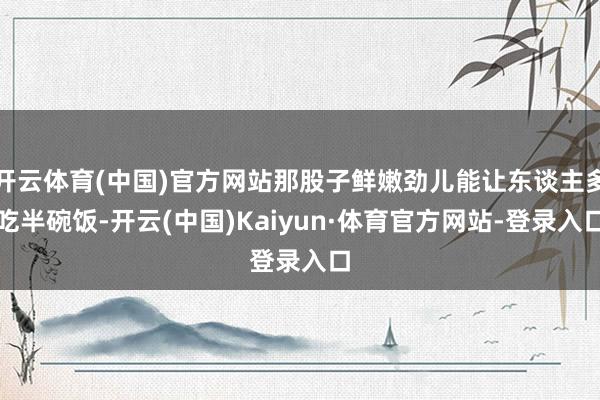 开云体育(中国)官方网站那股子鲜嫩劲儿能让东谈主多吃半碗饭-开云(中国)Kaiyun·体育官方网站-登录入口