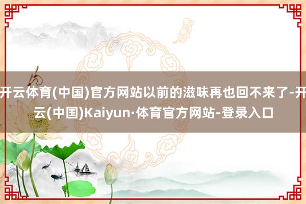 开云体育(中国)官方网站以前的滋味再也回不来了-开云(中国)Kaiyun·体育官方网站-登录入口