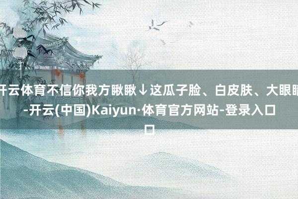 开云体育不信你我方瞅瞅↓这瓜子脸、白皮肤、大眼睛-开云(中国)Kaiyun·体育官方网站-登录入口