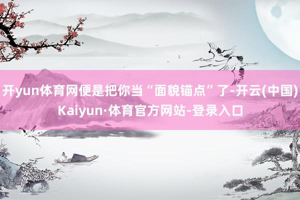 开yun体育网便是把你当“面貌锚点”了-开云(中国)Kaiyun·体育官方网站-登录入口