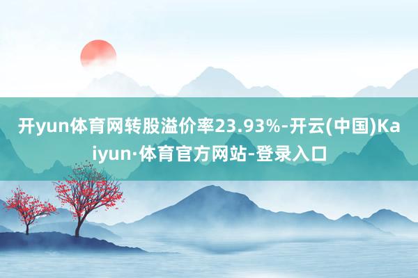 开yun体育网转股溢价率23.93%-开云(中国)Kaiyun·体育官方网站-登录入口