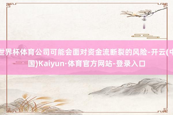 世界杯体育公司可能会面对资金流断裂的风险-开云(中国)Kaiyun·体育官方网站-登录入口