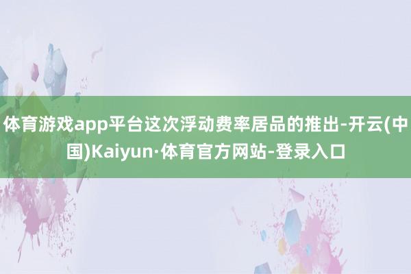体育游戏app平台这次浮动费率居品的推出-开云(中国)Kaiyun·体育官方网站-登录入口