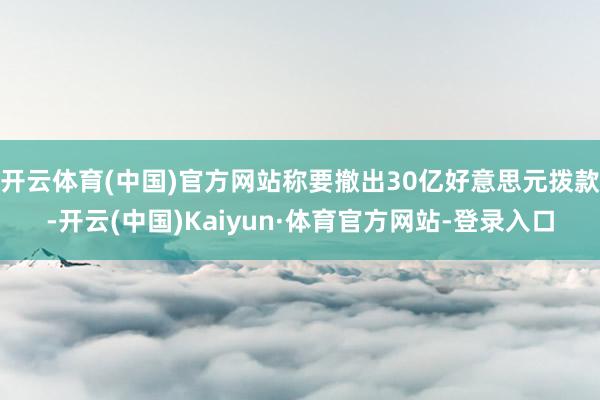 开云体育(中国)官方网站称要撤出30亿好意思元拨款-开云(中国)Kaiyun·体育官方网站-登录入口