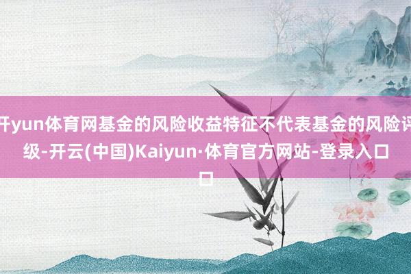 开yun体育网基金的风险收益特征不代表基金的风险评级-开云(中国)Kaiyun·体育官方网站-登录入口