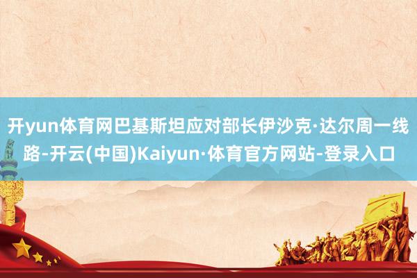 开yun体育网　　巴基斯坦应对部长伊沙克·达尔周一线路-开云(中国)Kaiyun·体育官方网站-登录入口