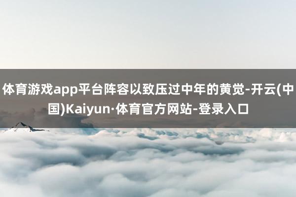 体育游戏app平台阵容以致压过中年的黄觉-开云(中国)Kaiyun·体育官方网站-登录入口