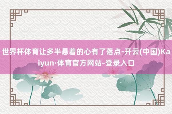 世界杯体育让多半悬着的心有了落点-开云(中国)Kaiyun·体育官方网站-登录入口