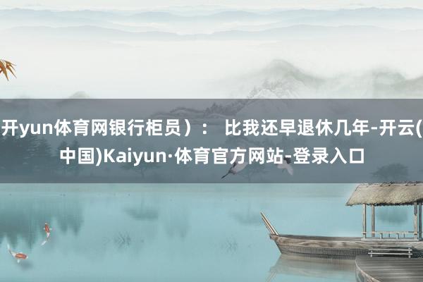 开yun体育网银行柜员): 比我还早退休几年-开云(中国)Kaiyun·体育官方网站-登录入口