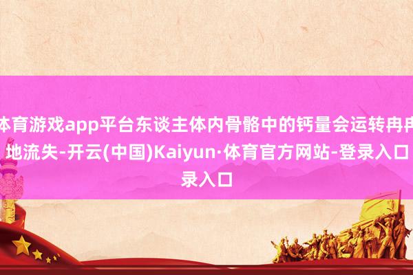 体育游戏app平台东谈主体内骨骼中的钙量会运转冉冉地流失-开云(中国)Kaiyun·体育官方网站-登录入口