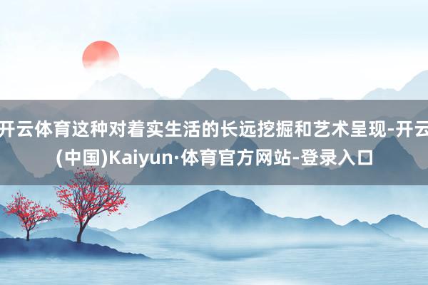 开云体育这种对着实生活的长远挖掘和艺术呈现-开云(中国)Kaiyun·体育官方网站-登录入口
