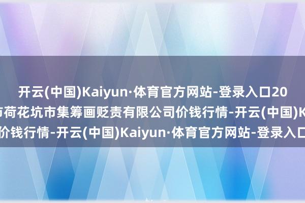 开云(中国)Kaiyun·体育官方网站-登录入口2025年7月16日河北唐山市荷花坑市集筹画贬责有限公司价钱行情-开云(中国)Kaiyun·体育官方网站-登录入口