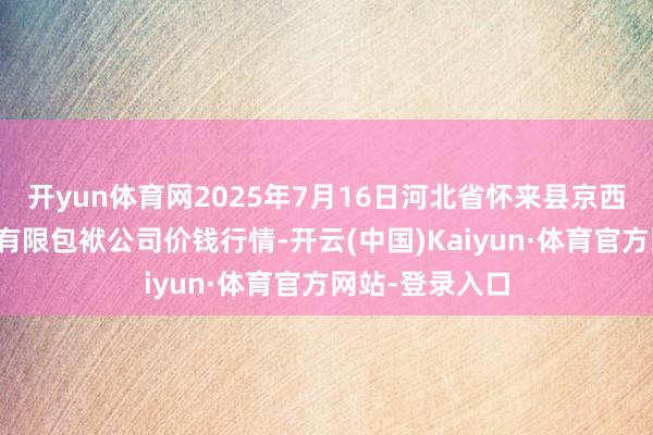 开yun体育网2025年7月16日河北省怀来县京西果菜批发市集有限包袱公司价钱行情-开云(中国)Kaiyun·体育官方网站-登录入口