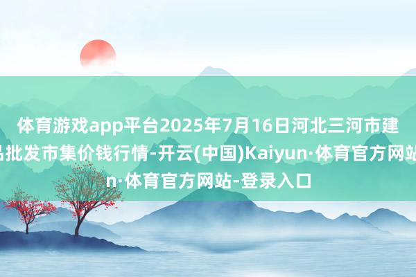 体育游戏app平台2025年7月16日河北三河市建兴农副居品批发市集价钱行情-开云(中国)Kaiyun·体育官方网站-登录入口