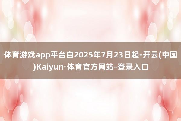 体育游戏app平台自2025年7月23日起-开云(中国)Kaiyun·体育官方网站-登录入口