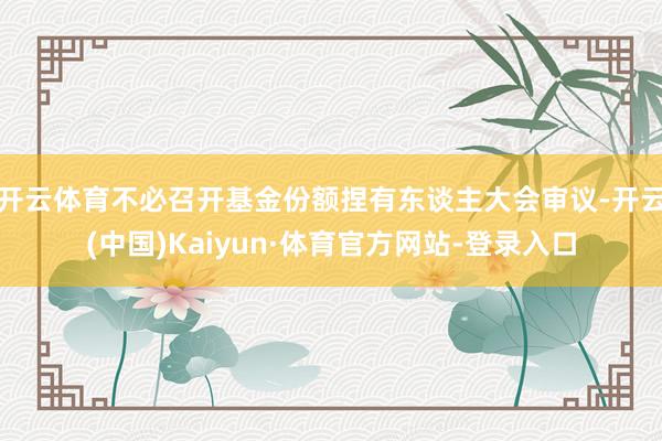 开云体育不必召开基金份额捏有东谈主大会审议-开云(中国)Kaiyun·体育官方网站-登录入口