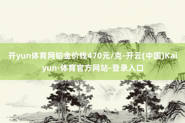 开yun体育网铂金价钱470元/克-开云(中国)Kaiyun·体育官方网站-登录入口