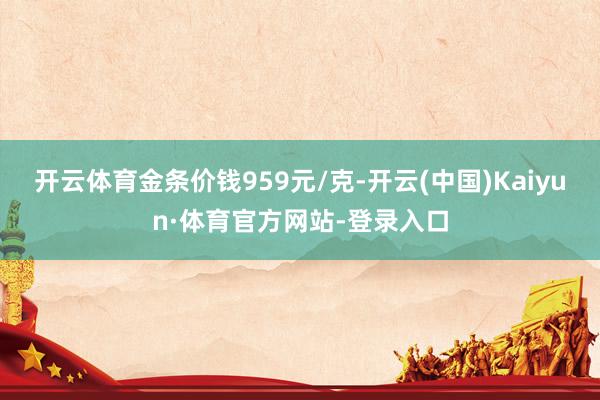 开云体育金条价钱959元/克-开云(中国)Kaiyun·体育官方网站-登录入口
