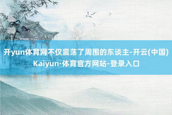 开yun体育网不仅震荡了周围的东谈主-开云(中国)Kaiyun·体育官方网站-登录入口
