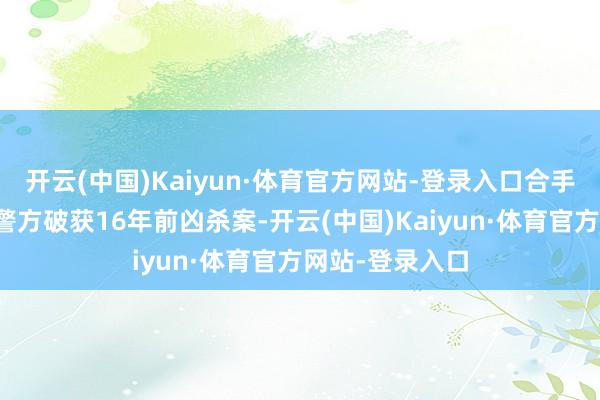 开云(中国)Kaiyun·体育官方网站-登录入口合手捕现场：青海警方破获16年前凶杀案-开云(中国)Kaiyun·体育官方网站-登录入口