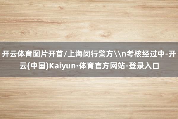 开云体育图片开首/上海闵行警方\n考核经过中-开云(中国)Kaiyun·体育官方网站-登录入口
