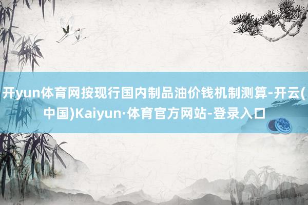 开yun体育网按现行国内制品油价钱机制测算-开云(中国)Kaiyun·体育官方网站-登录入口