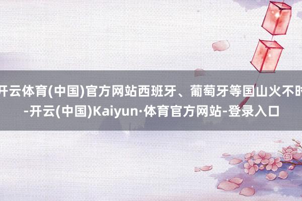 开云体育(中国)官方网站西班牙、葡萄牙等国山火不时-开云(中国)Kaiyun·体育官方网站-登录入口