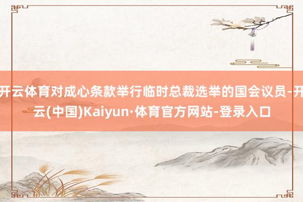 开云体育对成心条款举行临时总裁选举的国会议员-开云(中国)Kaiyun·体育官方网站-登录入口