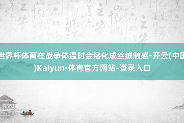 世界杯体育在战争体温时会溶化成丝绒触感-开云(中国)Kaiyun·体育官方网站-登录入口