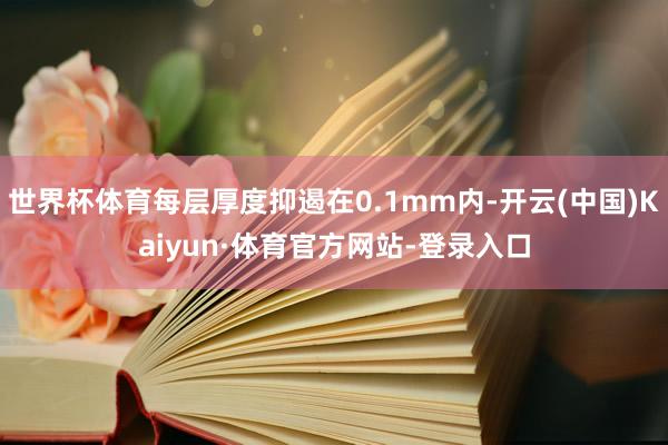 世界杯体育每层厚度抑遏在0.1mm内-开云(中国)Kaiyun·体育官方网站-登录入口
